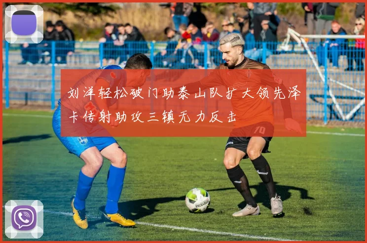 刘洋轻松破门助泰山队扩大领先泽卡传射助攻三镇无力反击
