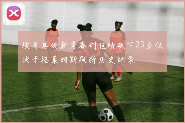 埃奇库姆新秀赛创佳绩砍下23分仅次于格莱姆斯刷新历史纪录