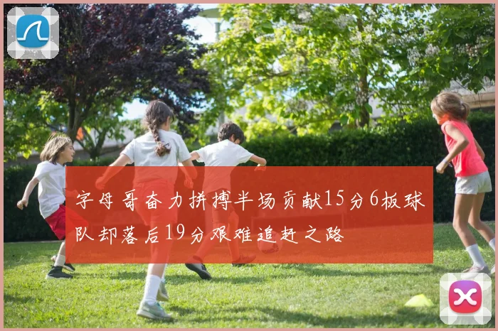 字母哥奋力拼搏半场贡献15分6板球队却落后19分艰难追赶之路