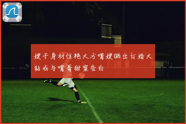 嫂子身材惊艳大方嘴嫂晒出订婚大钻戒与嘴哥甜蜜告白