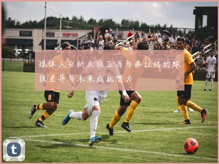 媒体人分析文班亚马与弗拉格的球技差异与未来成就潜力