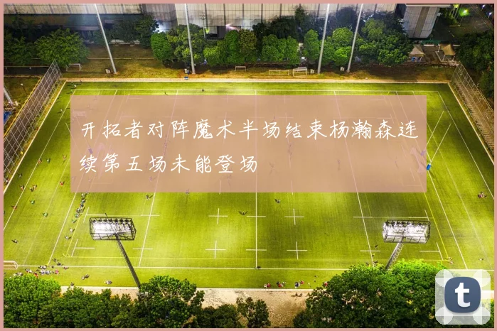 开拓者对阵魔术半场结束杨瀚森连续第五场未能登场