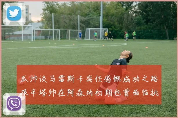 瓜帅谈马雷斯卡离任感慨成功之路艰辛塔帅在阿森纳初期也曾面临挑战