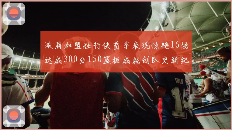 浓眉加盟独行侠首季表现惊艳16场达成300分150篮板成就创队史新纪录