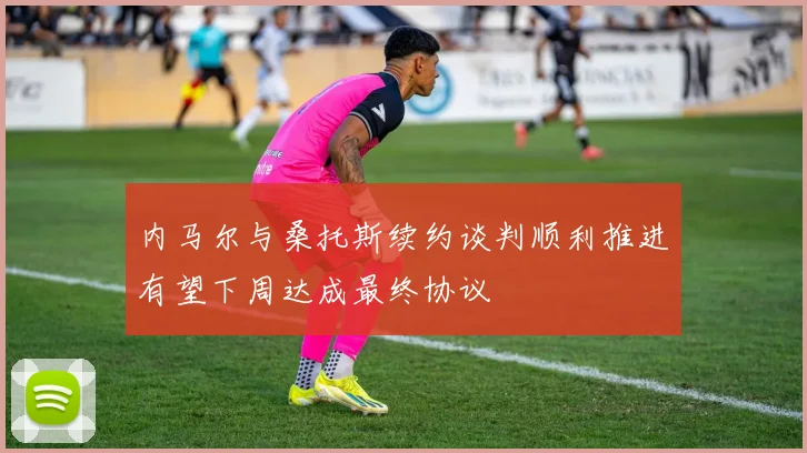 内马尔与桑托斯续约谈判顺利推进有望下周达成最终协议