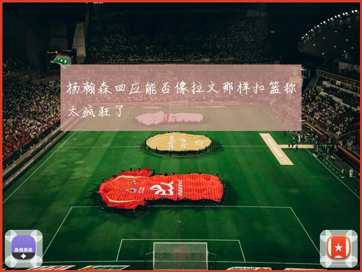 杨瀚森回应能否像拉文那样扣篮称太疯狂了