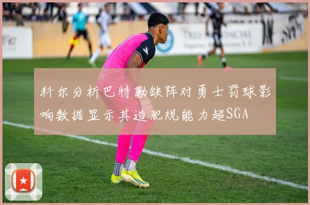 科尔分析巴特勒缺阵对勇士罚球影响数据显示其造犯规能力超SGA