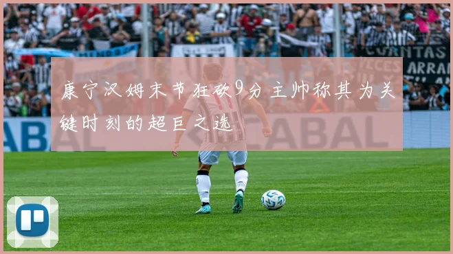 康宁汉姆末节狂砍9分主帅称其为关键时刻的超巨之选