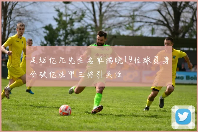 足坛亿元先生名单揭晓19位球员身价破亿法甲三将引关注