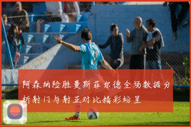 阿森纳险胜曼斯菲尔德全场数据分析射门与射正对比精彩纷呈