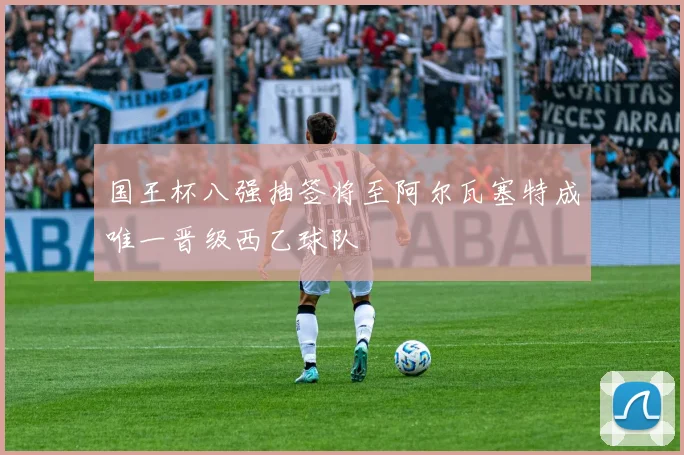国王杯八强抽签将至阿尔瓦塞特成唯一晋级西乙球队