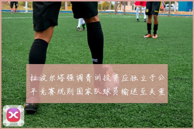 拉波尔塔强调青训投资应独立于公平竞赛规则国家队球员输送至关重要