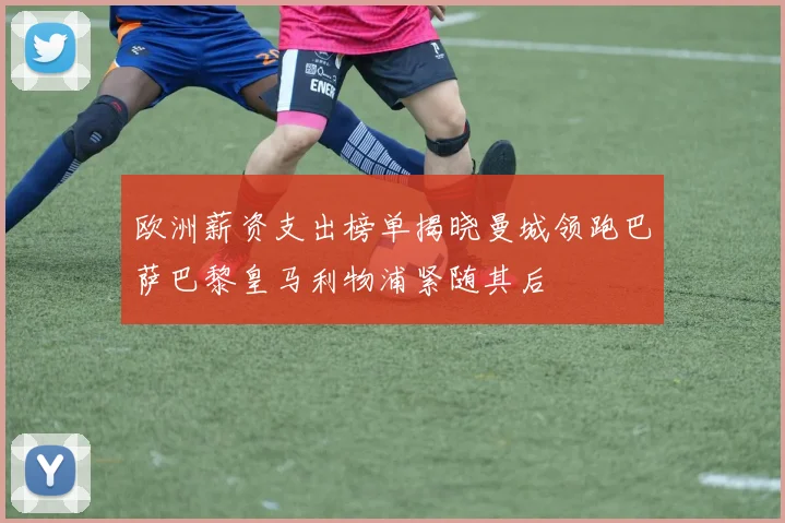 欧洲薪资支出榜单揭晓曼城领跑巴萨巴黎皇马利物浦紧随其后