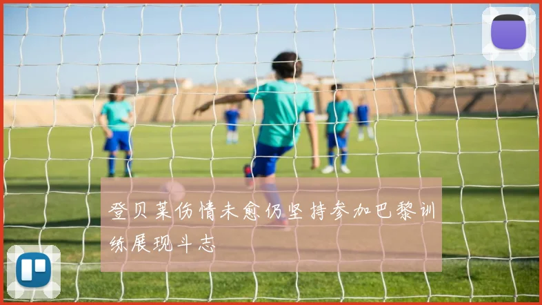 登贝莱伤情未愈仍坚持参加巴黎训练展现斗志