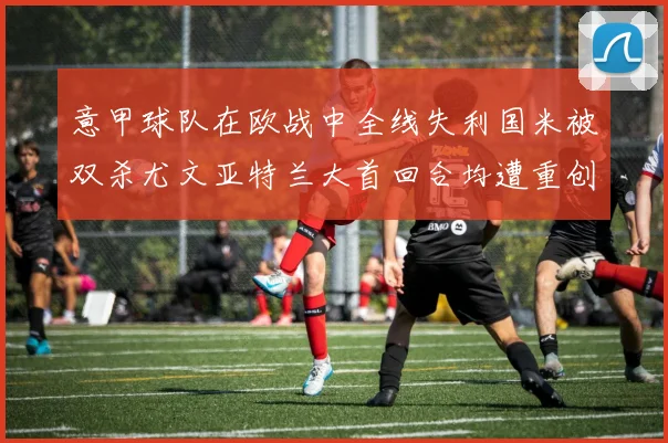 意甲球队在欧战中全线失利国米被双杀尤文亚特兰大首回合均遭重创
