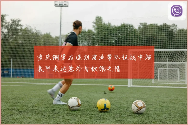 重庆铜梁龙选刘建业带队征战中超袁甲表达意外与钦佩之情
