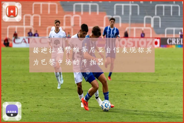 赫迪拉盛赞维蒂尼亚自信表现称其为巴黎中场的节拍器