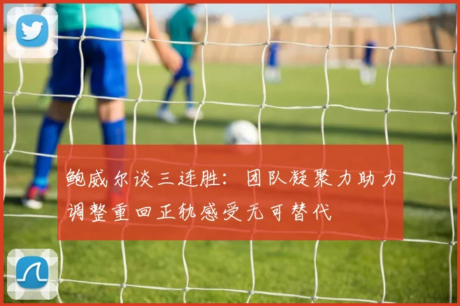 鲍威尔谈三连胜：团队凝聚力助力调整重回正轨感受无可替代