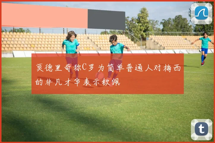 莫德里奇称C罗为简单普通人对梅西的非凡才华表示钦佩