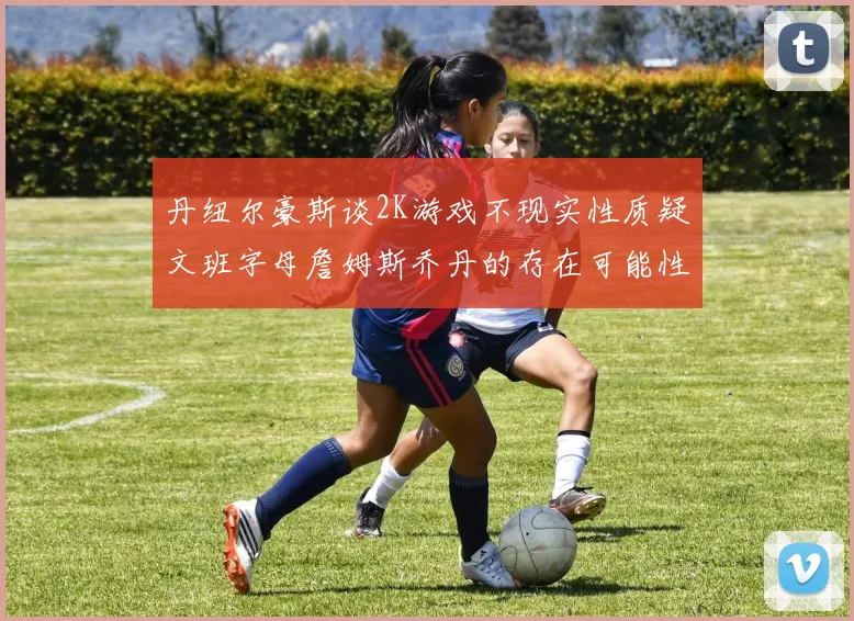 丹纽尔豪斯谈2K游戏不现实性质疑文班字母詹姆斯乔丹的存在可能性