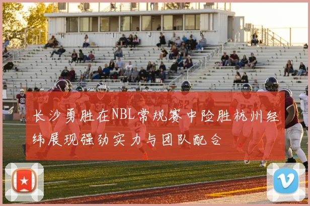长沙勇胜在NBL常规赛中险胜杭州经纬展现强劲实力与团队配合