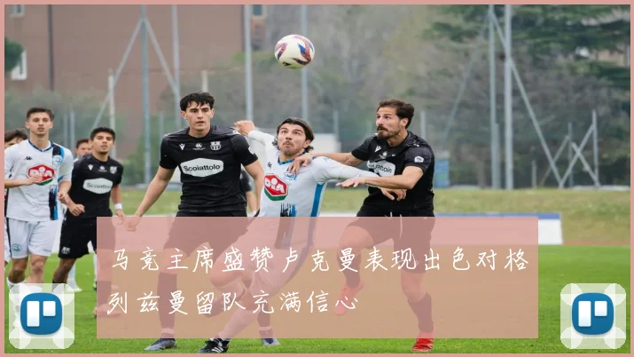 马竞主席盛赞卢克曼表现出色对格列兹曼留队充满信心