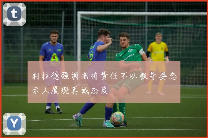 利拉德强调老将责任不以教导姿态示人展现真诚态度