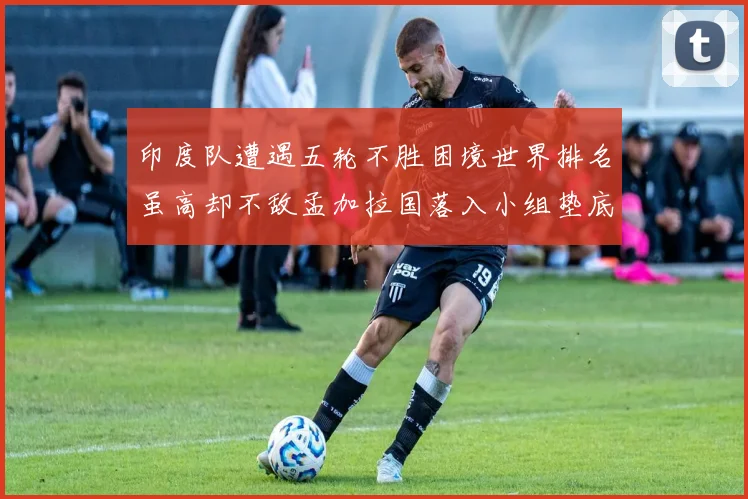 印度队遭遇五轮不胜困境世界排名虽高却不敌孟加拉国落入小组垫底