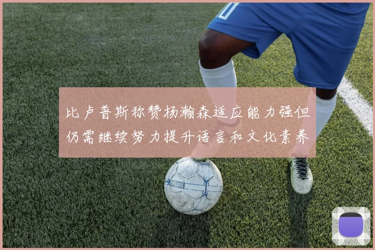 比卢普斯称赞杨瀚森适应能力强但仍需继续努力提升语言和文化素养