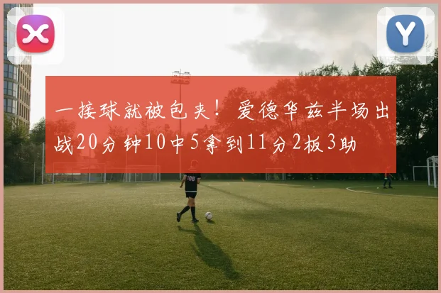 一接球就被包夹！爱德华兹半场出战20分钟10中5拿到11分2板3助