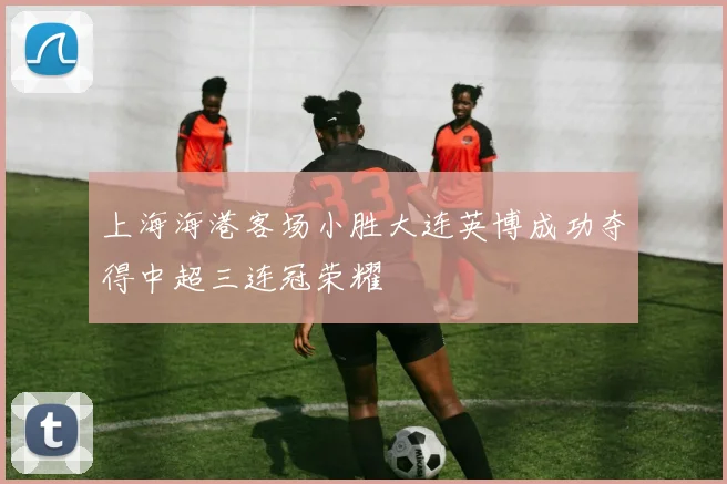 上海海港客场小胜大连英博成功夺得中超三连冠荣耀