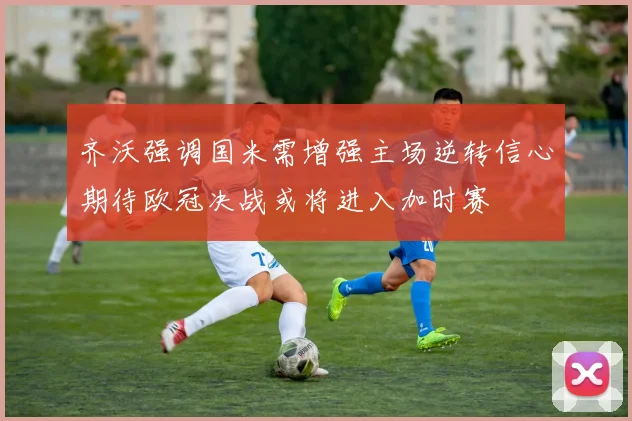 齐沃强调国米需增强主场逆转信心期待欧冠决战或将进入加时赛