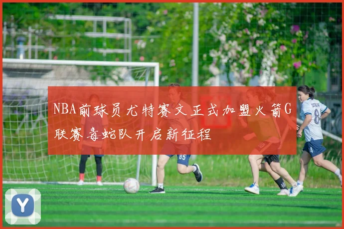 NBA前球员尤特赛文正式加盟火箭G联赛毒蛇队开启新征程