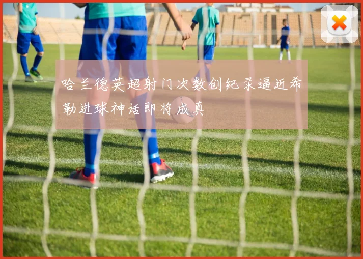 哈兰德英超射门次数创纪录逼近希勒进球神话即将成真