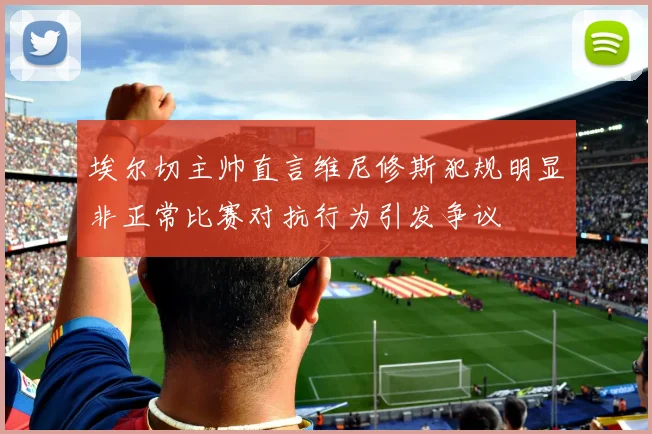 埃尔切主帅直言维尼修斯犯规明显非正常比赛对抗行为引发争议
