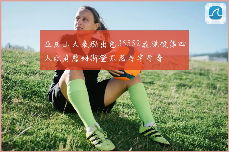 亚历山大表现出色35552成现役第四人比肩詹姆斯登东尼与字母哥