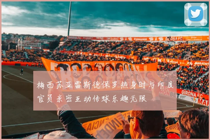 梅西苏亚雷斯德保罗热身时与印度官员亲密互动传球乐趣无限